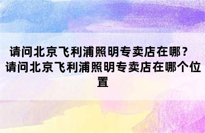 请问北京飞利浦照明专卖店在哪？ 请问北京飞利浦照明专卖店在哪个位置